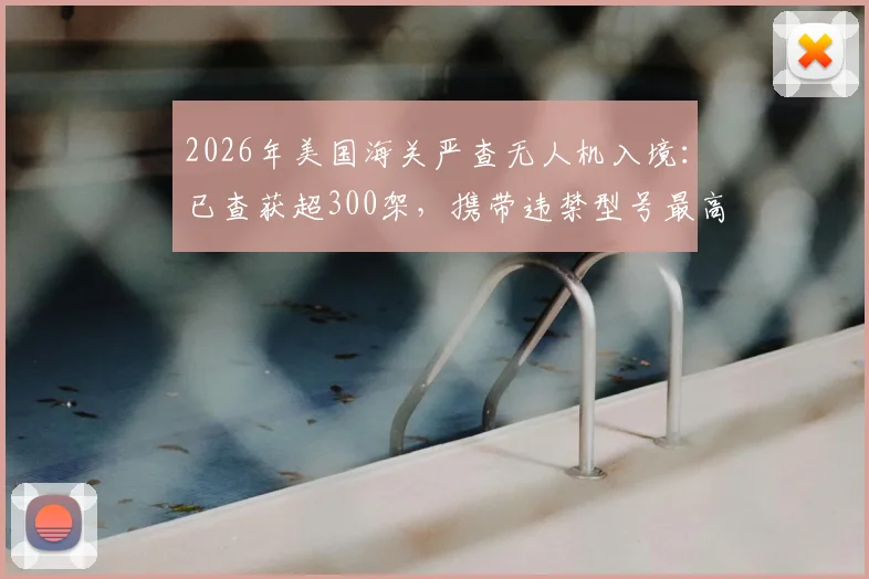 2026年美国海关严查无人机入境:已查获超300架,携带违禁型号最高面临10万美元罚款指南