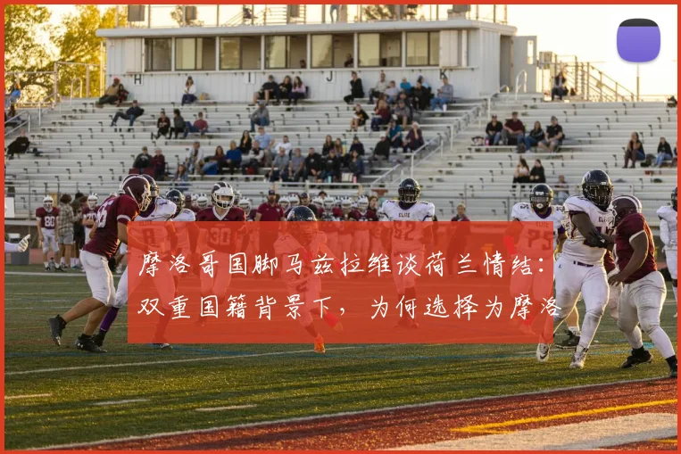 摩洛哥国脚马兹拉维谈荷兰情结:双重国籍背景下,为何选择为摩洛哥效力,世界杯提前相遇成最大遗憾