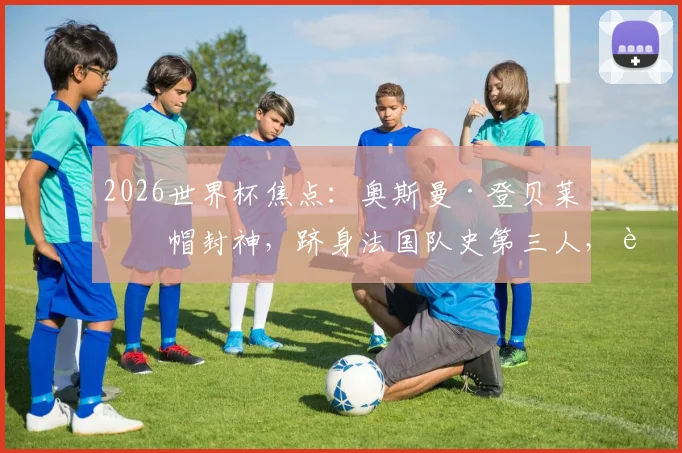 2026世界杯焦点：奥斯曼·登贝莱戴帽封神，跻身法国队史第三人，进球视频与技术解析全览