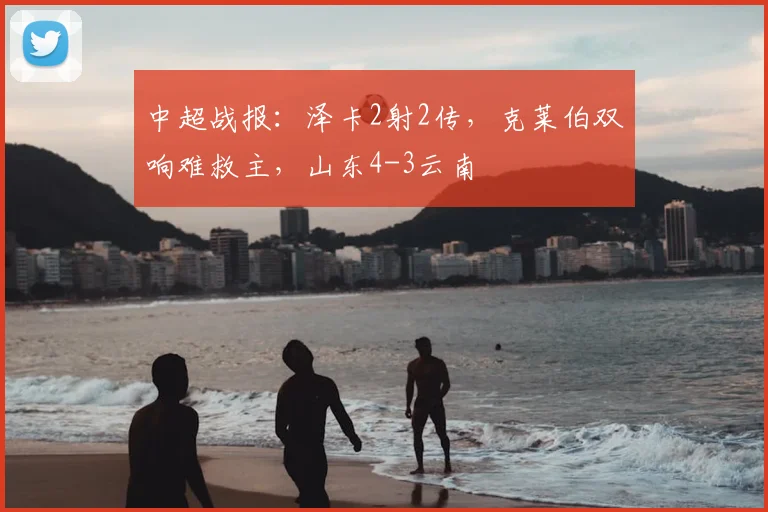 中超战报：泽卡2射2传，克莱伯双响难救主，山东4-3云南