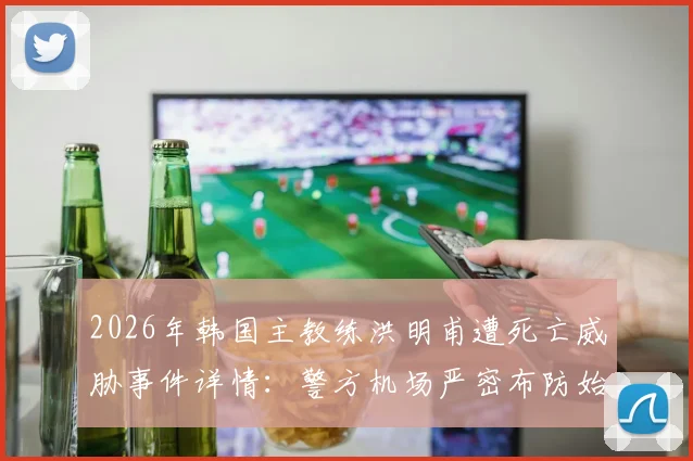 2026年韩国主教练洪明甫遭死亡威胁事件详情：警方机场严密布防始末与球迷舆论反应追踪