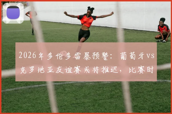 2026年多伦多雷暴预警:葡萄牙vs克罗地亚友谊赛或将推迟,比赛时间调整及后续赛程影响分析