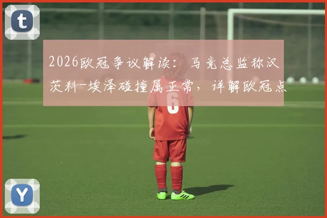 2026欧冠争议解读：马竞总监称汉茨科-埃泽碰撞属正常，详解欧冠点球判罚规则与尺度