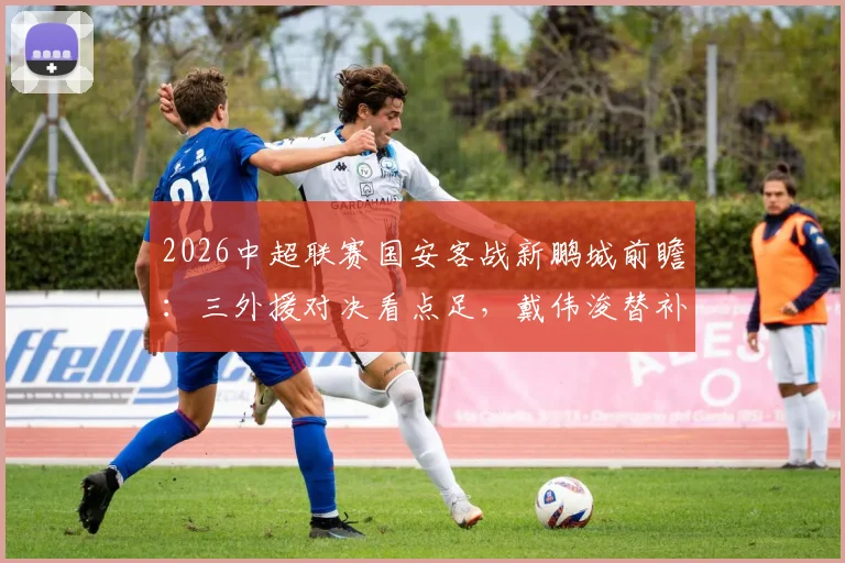 2026中超联赛国安客战新鹏城前瞻：三外援对决看点足，戴伟浚替补或成关键先生