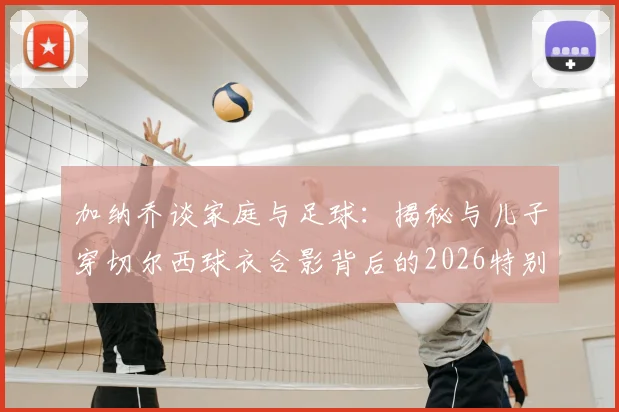 加纳乔谈家庭与足球：揭秘与儿子穿切尔西球衣合影背后的2026特别时刻与育儿感悟