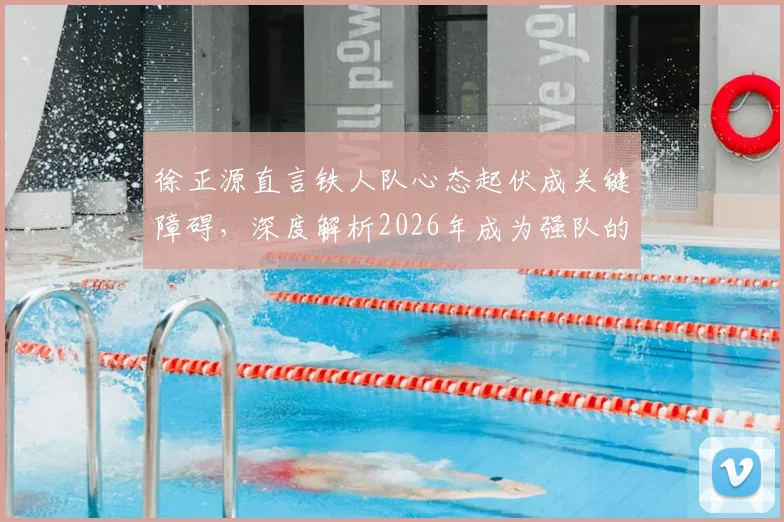 徐正源直言铁人队心态起伏成关键障碍,深度解析2026年成为强队的必经之路与心态调整实战方法