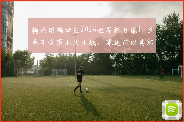 梅西明确回应2026世界杯可能！亲承不会第七次出战，球迷热议其职业生涯下一步规划