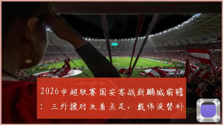 2026中超联赛国安客战新鹏城前瞻:三外援对决看点足,戴伟浚替补或成关键先生