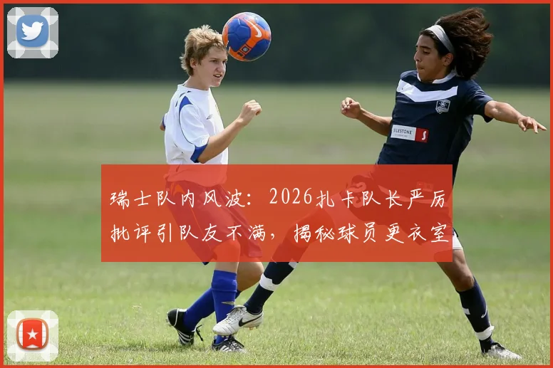 瑞士队内风波:2026扎卡队长严厉批评引队友不满,揭秘球员更衣室真实关系