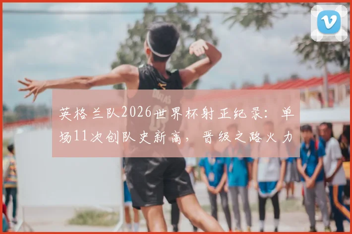 英格兰队2026世界杯射正纪录：单场11次创队史新高，晋级之路火力全开的背后