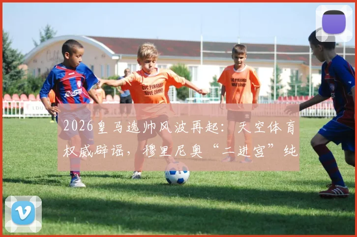 2026皇马选帅风波再起:天空体育权威辟谣,穆里尼奥“二进宫”纯属传闻?